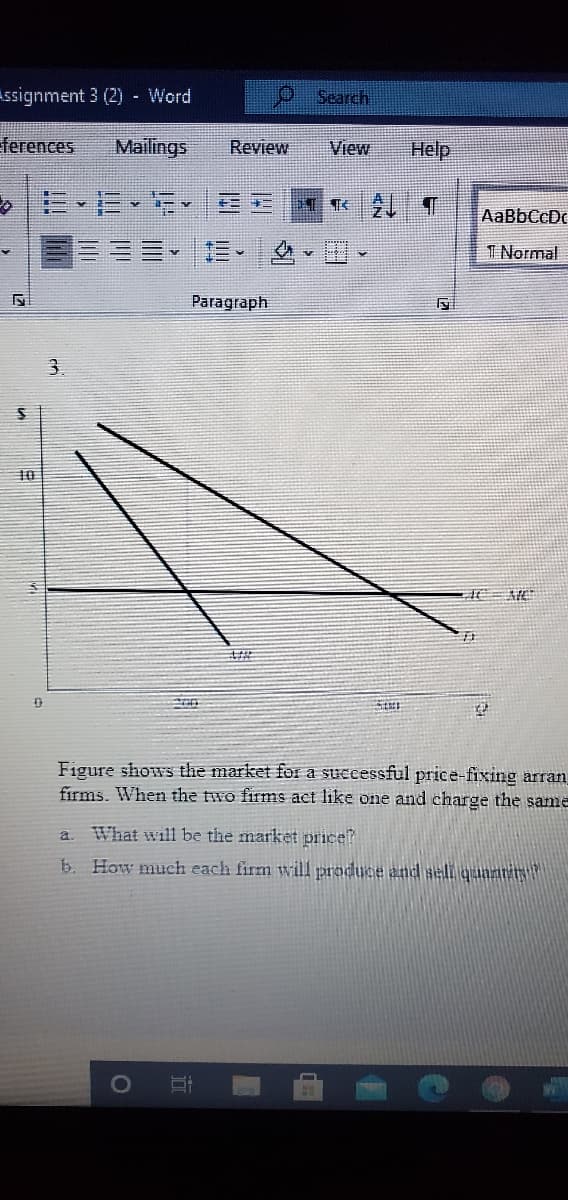 Assignment 3 (2) - Word
Search
ferences
Mailings
Review
View
Help
>|に、E、、 EE
AaBbCcDc
三。
1 Normal
Paragraph
Figure shows the market for a successful price-fixing arran
firms. When the two firms act like one and charge the same
What will be the market price?
a.
b. How much each firm will produce and sell quanrin
dD
立
