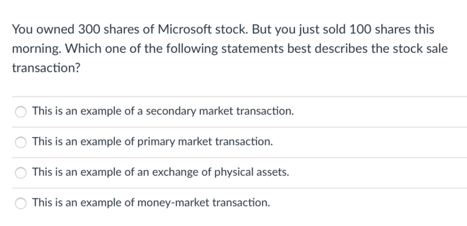 You owned 300 shares of Microsoft stock. But you just sold 100 shares this
morning. Which one of the following statements best describes the stock sale
transaction?
This is an example of a secondary market transaction.
This is an example of primary market transaction.
This is an example of an exchange of physical assets.
This is an example of money-market transaction.
