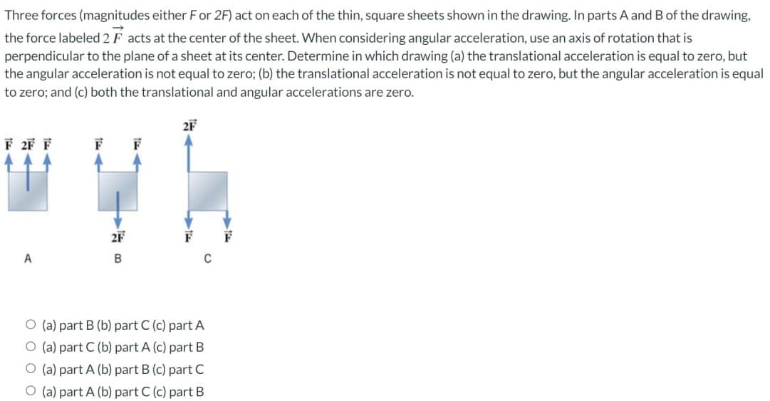 Three forces (magnitudes either For 2F) act on each of the thin, square sheets shown in the drawing. In parts A and B of the drawing,
the force labeled 2 Facts at the center of the sheet. When considering angular acceleration, use an axis of rotation that is
perpendicular to the plane of a sheet at its center. Determine in which drawing (a) the translational acceleration is equal to zero, but
the angular acceleration is not equal to zero; (b) the translational acceleration is not equal to zero, but the angular acceleration is equal
to zero; and (c) both the translational and angular accelerations are zero.
F 2F F
F
wyb
2F
B
A
O (a) part B (b) part C (c) part A
O (a) part C (b) part A (c) part B
O (a) part A (b) part B (c) part C
O (a) part A (b) part C (c) part B