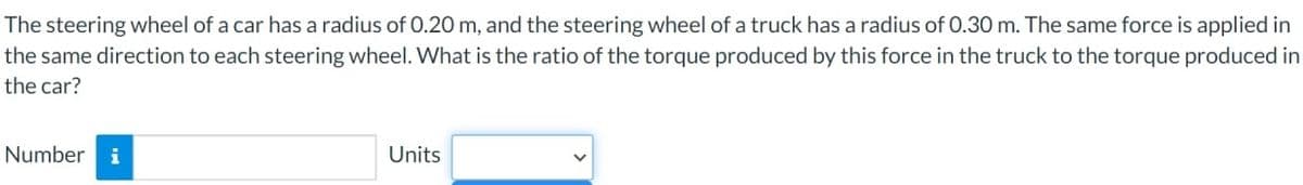 The steering wheel of a car has a radius of 0.20 m, and the steering wheel of a truck has a radius of 0.30 m. The same force is applied in
the same direction to each steering wheel. What is the ratio of the torque produced by this force in the truck to the torque produced in
the car?
Number i
Units