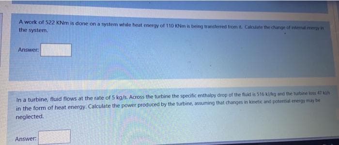 A work of 522 KNm is done on a system while heat energy of 110 KNm is being transferred from it. Calculate the change of internal energy in
the system.
Answer:
In a turbine, fluid flows at the rate of 5 kg/s. Across the turbine the specific enthalpy drop of the fluid is 516 kl/kg and the turbine loss 47 kl/s
in the form of heat energy. Calculate the power produced by the turbine, assuming that changes in kinetic and potential energy may be
neglected.
Answer: