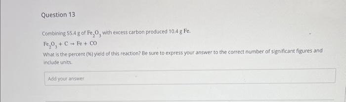 Question 13
Combining 55.4 g of Fe₂O, with excess carbon produced 10.4 g Fe.
Fe₂O, + C + Fe + CO
What is the percent (%) yield of this reaction? Be sure to express your answer to the correct number of significant figures and
include units.
Add your answer
