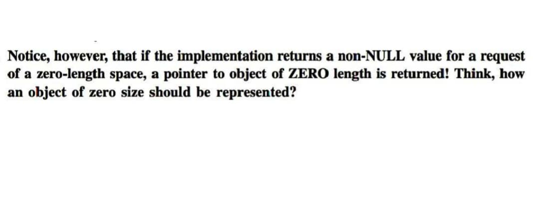 Notice, however, that if the implementation returns a non-NULL value for a request
of a zero-length space, a pointer to object of ZERO length is returned! Think, how
an object of zero size should be represented?