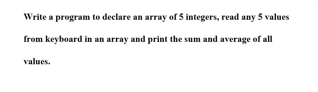 Write a program to declare an array of 5 integers, read any 5 values
from keyboard in an array and print the sum and average of all
values.