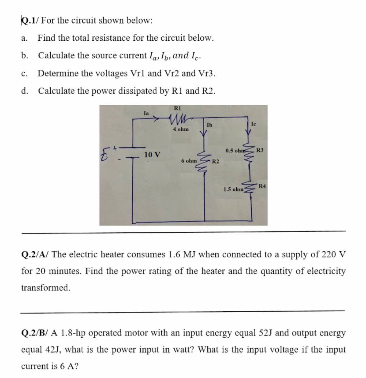 Q.1/ For the circuit shown below:
а.
Find the total resistance for the circuit below.
b. Calculate the source current Ia, Ip, and Ie.
с.
Determine the voltages Vrl and Vr2 and Vr3.
d. Calculate the power dissipated by R1 and R2.
R1
Ia
Ib
Ie
4 ohm
0.5 ohm
R3
10 V
6 ohm
1 R2
R4
1.5 ohm
Q.2/A/ The electric heater consumes 1.6 MJ when connected to a supply of 220 V
for 20 minutes. Find the power rating of the heater and the quantity of electricity
transformed.
Q.2/B/ A 1.8-hp operated motor with an input energy equal 52J and output energy
equal 42J, what is the power input in watt? What is the input voltage if the input
current is 6 A?
