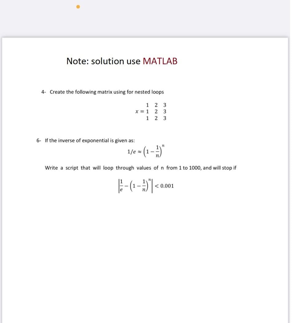 Note: solution use MATLAB
4- Create the following matrix using for nested loops
1
x = 1
1
6- If the inverse of exponential is given as:
2 3
2 3
23
1/e = (1-¹)
12
Write a script that will loop through values of n from 1 to 1000, and will stop if
- (1 - 1)
<0
< 0.001