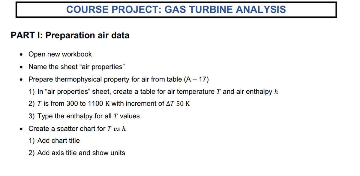 COURSE PROJECT: GAS TURBINE ANALYSIS
PART I: Preparation air data
Open new workbook
Name the sheet "air properties"
●
Prepare thermophysical property for air from table (A - 17)
1) In "air properties" sheet, create a table for air temperature T and air enthalpy h
2) T is from 300 to 1100 K with increment of AT 50 K
3) Type the enthalpy for all T values
●
Create a scatter chart for T vs h
1) Add chart title
2) Add axis title and show units