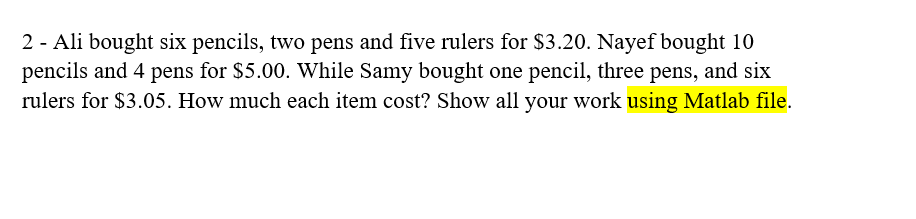 2 - Ali bought six pencils, two pens and five rulers for $3.20. Nayef bought 10
pencils and 4 pens for $5.00. While Samy bought one pencil, three pens, and six
rulers for $3.05. How much each item cost? Show all your work using Matlab file.
