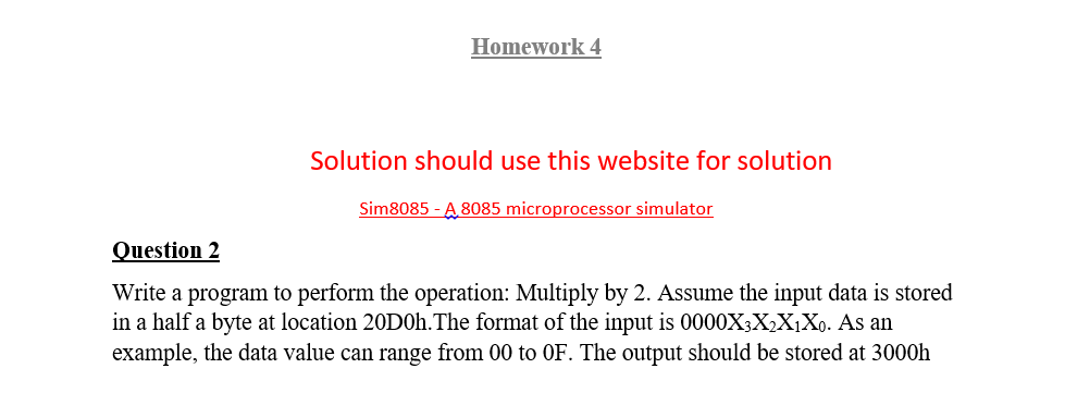 Homework 4
Solution should use this website for solution
Sim8085 - A 8085 microprocessor simulator
Question 2
Write a program to perform the operation: Multiply by 2. Assume the input data is stored
in a half a byte at location 20D0h.The format of the input is 0000X3X,X¡Xo. As an
example, the data value can range from 00 to OF. The output should be stored at 3000h
