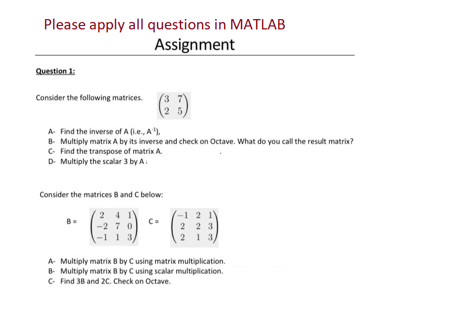 Please apply all questions in MATLAB
Assignment
Question 1:
Consider the following matrices.
A- Find the inverse of A (i.e., A¹),
B- Multiply matrix A by its inverse and check on Octave. What do you call the result matrix?
C- Find the transpose of matrix A.
D- Multiply the scalar 3 by A
Consider the matrices B and C below:
2 4 1
-27 0
1 3
B =
25
C=
-1 2 1
223
2 1 3)
A- Multiply matrix B by C using matrix multiplication.
B- Multiply matrix B by C using scalar multiplication.
C- Find 3B and 2C. Check on Octave.