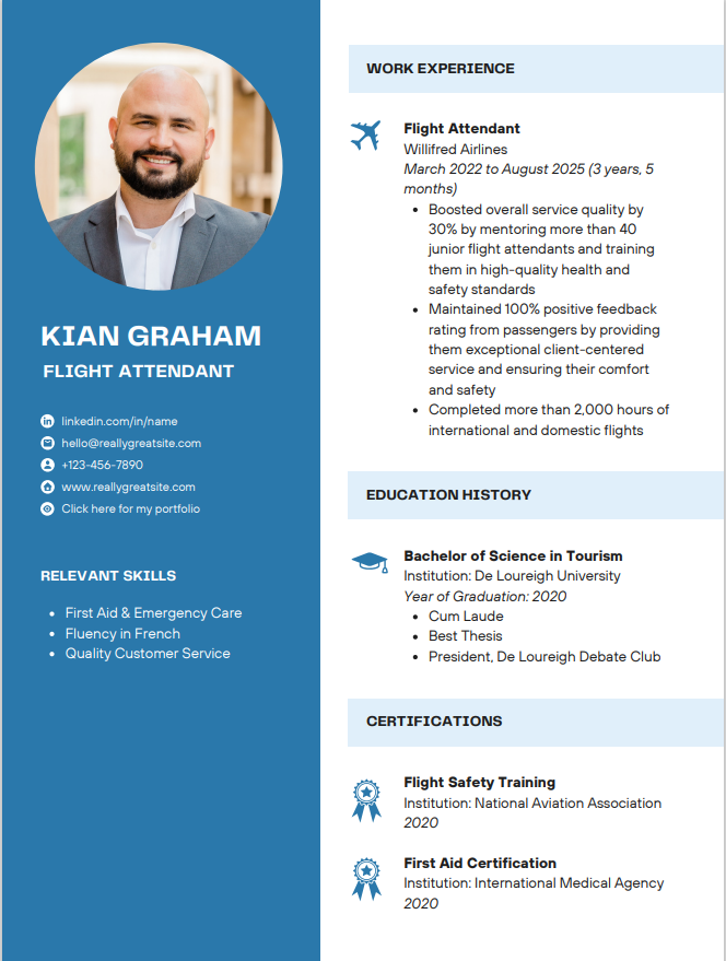 KIAN GRAHAM
FLIGHT ATTENDANT
O
linkedin.com/in/name
hello@reallygreatsite.com
+123-456-7890
www.reallygreatsite.com
Click here for my portfolio
RELEVANT SKILLS
First Aid & Emergency Care
• Fluency in French
• Quality Customer Service
WORK EXPERIENCE
Flight Attendant
Willifred Airlines
March 2022 to August 2025 (3 years, 5
months)
• Boosted overall service quality by
30% by mentoring more than 40
junior flight attendants and training
them in high-quality health and
safety standards
• Maintained 100% positive feedback
rating from passengers by providing
them exceptional client-centered
service and ensuring their comfort
and safety
• Completed more than 2,000 hours of
international and domestic flights
EDUCATION HISTORY
Bachelor of Science in Tourism
Institution: De Loureigh University
Year of Graduation: 2020
• Cum Laude
• Best Thesis
• President, De Loureigh Debate Club
CERTIFICATIONS
Flight Safety Training
Institution: National Aviation Association
2020
First Aid Certification
Institution: International Medical Agency
2020