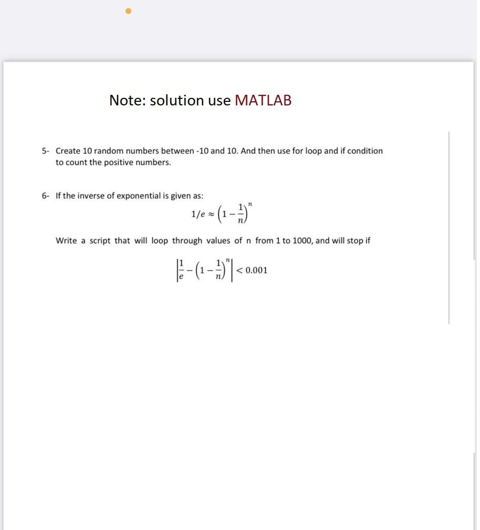 Note: solution use MATLAB
5- Create 10 random numbers between -10 and 10. And then use for loop and if condition
to count the positive numbers.
6- If the inverse of exponential is given as:
1/e = (1-¹)
Write a script that will loop through values of n from 1 to 1000, and will stop if
-(¹-3)<
< 0.001