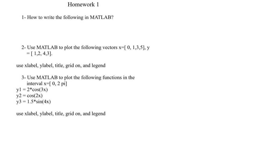 Homework 1
1- How to write the following in MATLAB?
2- Use MATLAB to plot the following vectors x-[0, 1,3,5], y
=[ 1,2, 4,3].
use xlabel, ylabel, title, grid on, and legend
3- Use MATLAB to plot the following functions in the
interval x-[ 0, 2 pi]
yl = 2*cos(3x)
y2 = cos(2x)
y3 = 1.5*sin(4x)
use xlabel, ylabel, title, grid on, and legend
