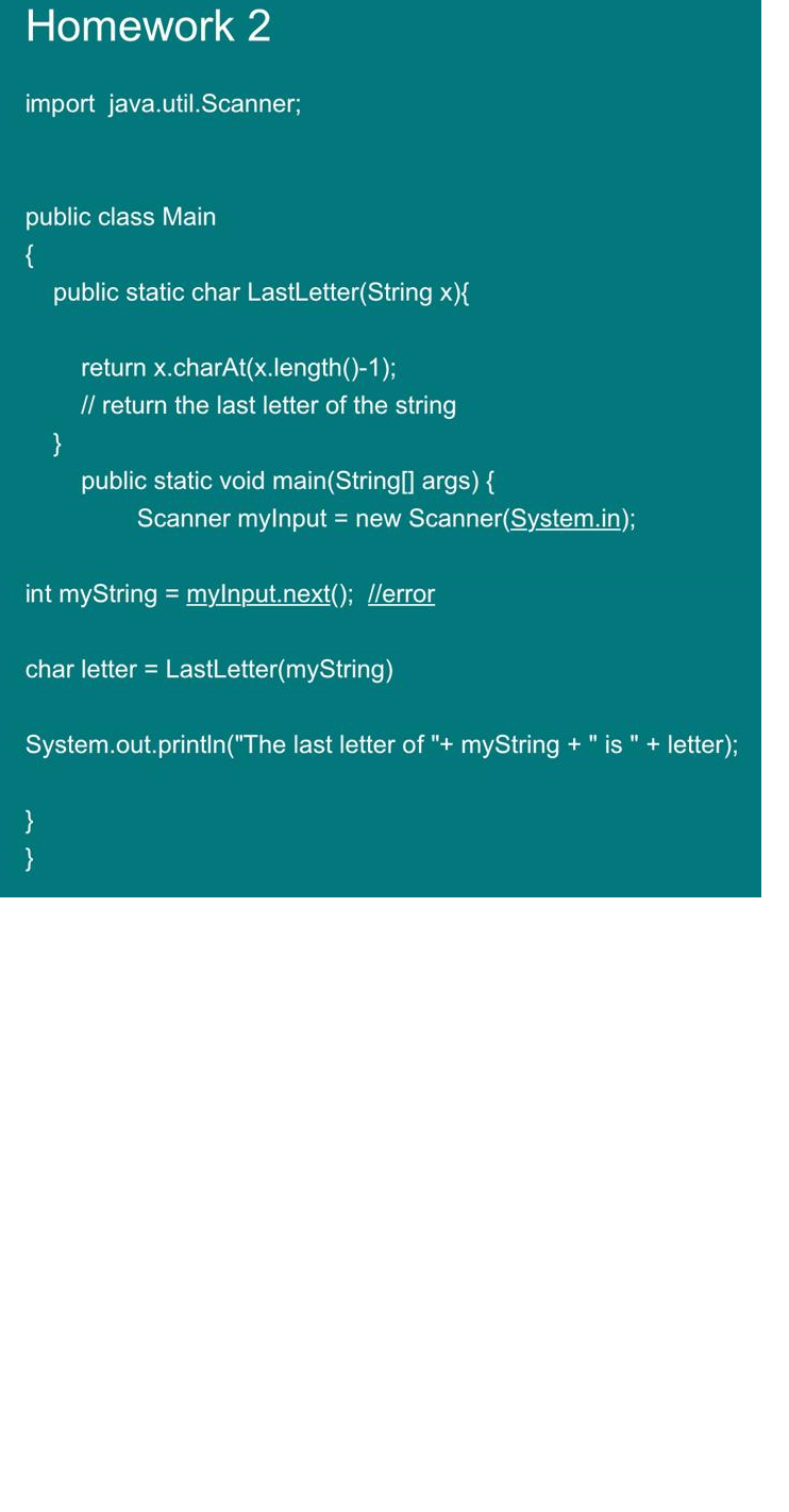 Homework 2
import java.util.Scanner;
public class Main
{
public static char LastLetter(String x){
return x.charAt(x.length()-1);
// return the last letter of the string
}
public static void main(String[] args) {
Scanner mylnput = new Scanner(System.in);
int myString = mylnput.next(); //error
char letter = LastLetter(myString)
System.out.println("The last letter of "+ myString + " is " + letter);
}
