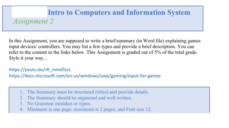 Intro to Computers and Information System
Assignment 2
In this Assignment, you are supposed to write a brief/summary (in Word file) explaining games
input devices/controllers. You may list a few types and provide a brief description. You can
refer to the content in the links below. This Assignment is graded out of 5% of the total grade.
Style it your way...
https://youtu.be/rR_mmsflzzs
https://docs.microsoft.com/en-us/windows/uwp/gaming/input-for-games
1. The Summary must be structured (titles) and provide details.
2. The Summary should be organised and well written.
3. No Grammar mistakes or typos.
4. Minimum is one page; maximum is 2 pages, and Font size 12.