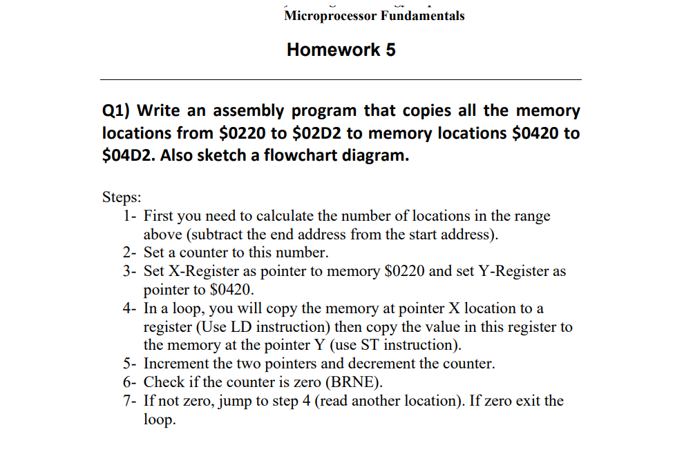 Microprocessor Fundamentals
Homework 5
Q1) Write an assembly program that copies all the memory
locations from $0220 to $02D2 to memory locations $0420 to
$04D2. Also sketch a flowchart diagram.
Steps:
1- First you need to calculate the number of locations in the range
above (subtract the end address from the start address).
2- Set a counter to this number.
3- Set X-Register as pointer to memory $0220 and set Y-Register as
pointer to $0420.
4- In a loop, you will copy the memory at pointer X location to a
register (Use LD instruction) then copy the value in this register to
the memory at the pointer Y (use ST instruction).
5- Increment the two pointers and decrement the counter.
6- Check if the counter is zero (BRNE).
7- If not zero, jump to step 4 (read another location). If zero exit the
loop.