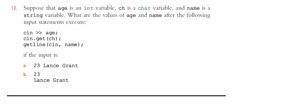 12. Suppose that age is an int variable, ch is a char variable, and name is a
string variable. What are the values of age and name after the following
input statements execute:
cin >> age;
cin.get (ch);
getline (cin, name);
if the input is:
a.
b.
23 Lance Grant
23
Lance Grant
