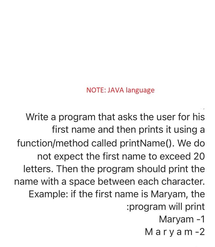 NOTE: JAVA language
Write a program that asks the user for his
first name and then prints it using a
function/method called printName(). We do
not expect the first name to exceed 20
letters. Then the program should print the
name with a space between each character.
Example: if the first name is Maryam, the
:program will print
Maryam -1
Maryam -2