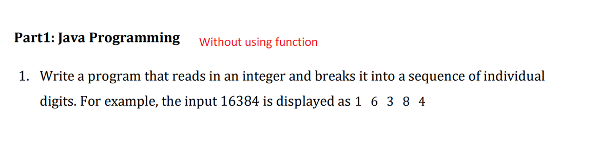 Part1: Java Programming
Without using function
1. Write a program that reads in an integer and breaks it into a sequence of individual
digits. For example, the input 16384 is displayed as 1 6 3 8 4
