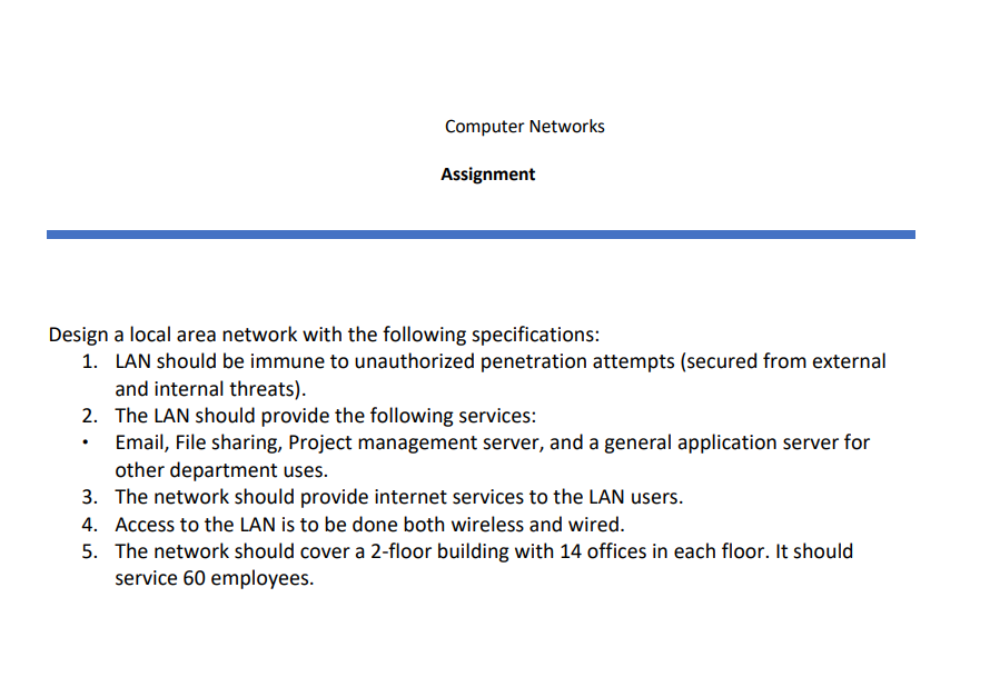 Computer Networks
Assignment
Design a local area network with the following specifications:
1. LAN should be immune to unauthorized penetration attempts (secured from external
and internal threats).
2. The LAN should provide the following services:
Email, File sharing, Project management server, and a general application server for
other department uses.
3. The network should provide internet services to the LAN users.
4. Access to the LAN is to be done both wireless and wired.
5. The network should cover a 2-floor building with 14 offices in each floor. It should
service 60 employees.
