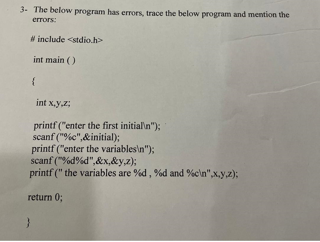 3- The below program has errors, trace the below program and mention the
errors:
# include <stdio.h>
int main ()
{
int x,y,Z;
printf ("enter the first initial\n");
scanf ("%c",&initial);
printf ("enter the variables\n");
scanf ("%d%d",&x,&y,z);
printf (" the variables are %d, %od and %c\n",x,y,z);
return 0;
}
