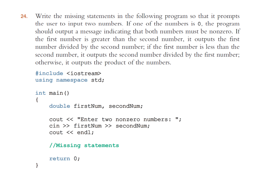 24.
Write the missing statements in the following program so that it prompts
the user to input two numbers. If one of the numbers is 0, the program
should output a message indicating that both numbers must be nonzero. If
the first number is greater than the second number, it outputs the first
number divided by the second number; if the first number is less than the
second number, it outputs the second number divided by the first number;
otherwise, it outputs the product of the numbers.
#include <iostream>
using namespace std;
int main()
{
}
double firstNum, secondNum;
cout << "Enter two nonzero numbers: ";
cin >> firstNum >> secondNum;
cout << endl;
//Missing statements
return 0;