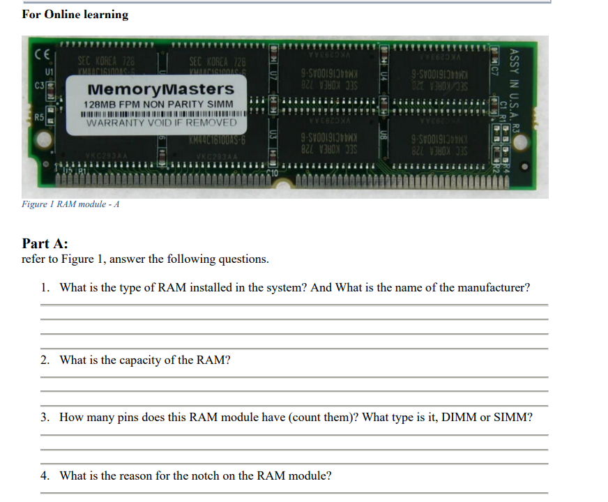 For Online learning
CE
VKC293AA
VKC293AA
SEC KOREA 728
SEC KOREA 728
U1
9-SYOO1913WX
KM44C16100AS-6
SEC/KOREA 20
C3
MemoryMasters
128MB FPM NON PARITY SIMM
SEC KOREA 728
R5
WARRANTY VOID IF REMOVED
KM44C16100AS 6
VKC293AA
KM44C16100AS-6
SEC KOREA 728
KM44C16100AS-6
SEC KOREA 728
Figure I RAM module - A
Part A:
refer to Figure 1, answer the following questions.
1. What is the type of RAM installed in the system? And What is the name of the manufacturer?
2. What is the capacity of the RAM?
3. How many pins does this RAM module have (count them)? What type is it, DIMM or SIMM?
4. What is the reason for the notch on the RAM module?
ASSY IN U.S.A, R3
C1 R1DBD BR4
HU7
6

