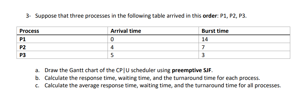 3- Suppose that three processes in the following table arrived in this order: P1, P2, P3.
Process
Arrival time
Burst time
P1
14
P2
4
7
P3
3
a. Draw the Gantt chart of the CP|U scheduler using preemptive SJF.
b. Calculate the response time, waiting time, and the turnaround time for each process.
c. Calculate the average response time, waiting time, and the turnaround time for all processes.
