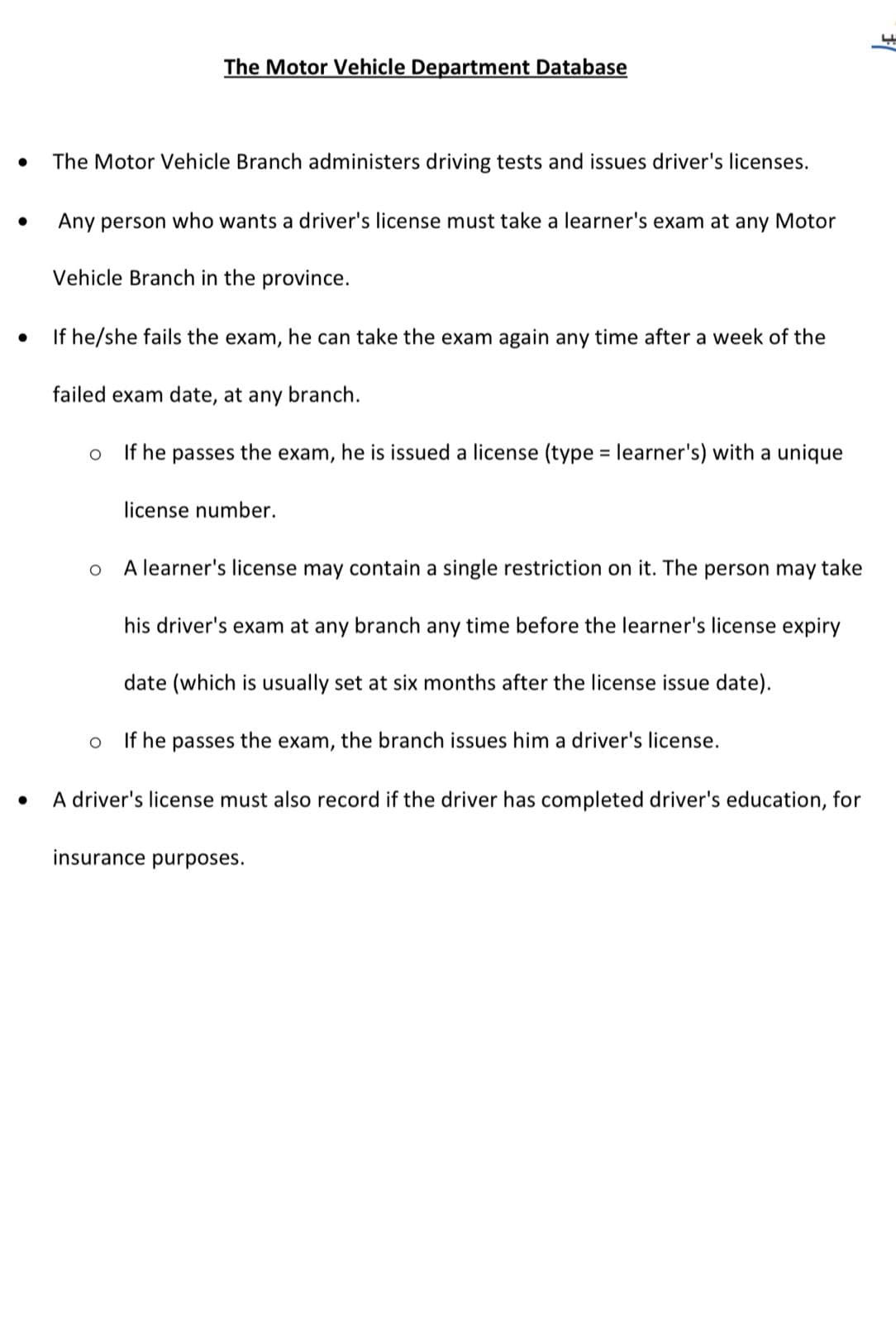 The Motor Vehicle Department Database
The Motor Vehicle Branch administers driving tests and issues driver's licenses.
Any person who wants a driver's license must take a learner's exam at any Motor
Vehicle Branch in the province.
If he/she fails the exam, he can take the exam again any time after a week of the
failed exam date, at any branch.
If he passes the exam, he is issued a license (type = learner's) with a unique
license number.
A learner's license may contain a single restriction on it. The person may take
his driver's exam at any branch any time before the learner's license expiry
date (which is usually set at six months after the license issue date).
If he passes the exam, the branch issues him a driver's license.
A driver's license must also record if the driver has completed driver's education, for
insurance purposes.
