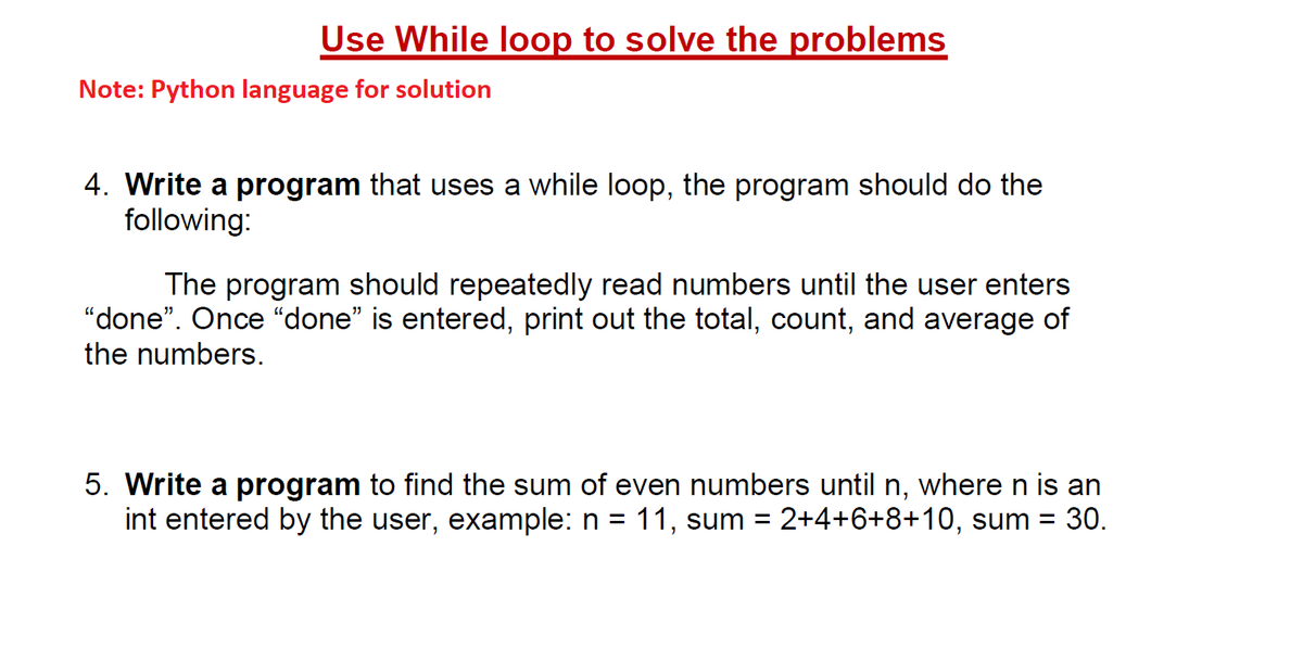 Use While loop to solve the problems
Note: Python language for solution
4. Write a program that uses a while loop, the program should do the
following:
The program should repeatedly read numbers until the user enters
"done". Once "done" is entered, print out the total, count, and average of
the numbers.
5. Write a program to find the sum of even numbers until n, where n is an
int entered by the user, example: n = 11, sum = 2+4+6+8+10, sum = 30.