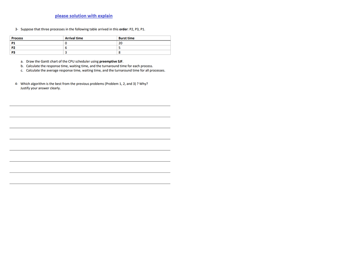 please solution with explain
3- Suppose that three processes in the following table arrived in this order: P2, P3, P1.
Process
Arrival time
Burst time
P1
20
P2
5
P3
3
8
Draw the Gantt chart of the CPU scheduler using preemptive SJF.
b. Calculate the response time, waiting time, and the turnaround time for each process.
Calculate the average response time, waiting time, and the turnaround time for all processes.
a.
C.
4- Which algorithm is the best from the previous problems (Problem 1, 2, and 3) ? Why?
Justify your answer clearly.
