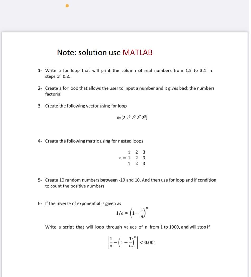 Note: solution use MATLAB
1- Write a for loop that will print the column of real numbers from 1.5 to 3.1 in
steps of 0.2.
2- Create a for loop that allows the user to input a number and it gives back the numbers
factorial.
3- Create the following vector using for loop
x= [2 2³ 25 27 2⁹]
4- Create the following matrix using for nested loops
12 3
x = 1 2 3
1 2 3
5- Create 10 random numbers between -10 and 10. And then use for loop and if condition
to count the positive numbers.
6- If the inverse of exponential is given as:
1/e= (1-1)"
Write a script that will loop through values of n from 1 to 1000, and will stop if
- (₁-1) | <
< 0.001