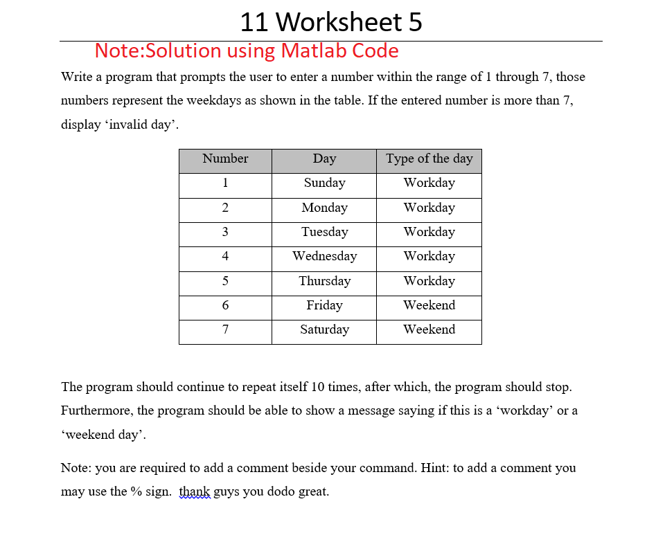 11 Worksheet 5
Note:Solution using Matlab Code
Write a program that prompts the user to enter a number within the range of 1 through 7, those
numbers represent the weekdays as shown in the table. If the entered number is more than 7,
display 'invalid day'.
Number
1
2
3
4
5
6
7
Day
Sunday
Monday
Tuesday
Wednesday
Thursday
Friday
Saturday
Type of the day
Workday
Workday
Workday
Workday
Workday
Weekend
Weekend
The program should continue to repeat itself 10 times, after which, the program should stop.
Furthermore, the program should be able to show a message saying if this is a 'workday' or a
'weekend day'.
Note: you are required to add a comment beside your command. Hint: to add a comment you
may use the % sign. thank guys you dodo great.
