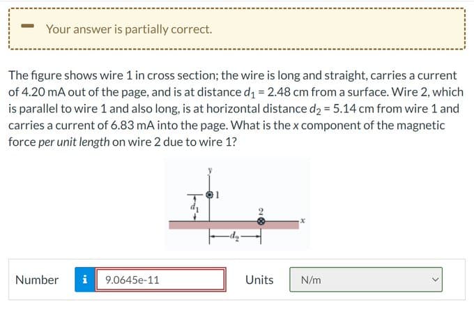 Your answer is partially correct.
The figure shows wire 1 in cross section; the wire is long and straight, carries a current
of 4.20 mA out of the page, and is at distance d₁ = 2.48 cm from a surface. Wire 2, which
is parallel to wire 1 and also long, is at horizontal distance d₂ = 5.14 cm from wire 1 and
carries a current of 6.83 mA into the page. What is the x component of the magnetic
force per unit length on wire 2 due to wire 1?
Number i 9.0645e-11
Units
N/m