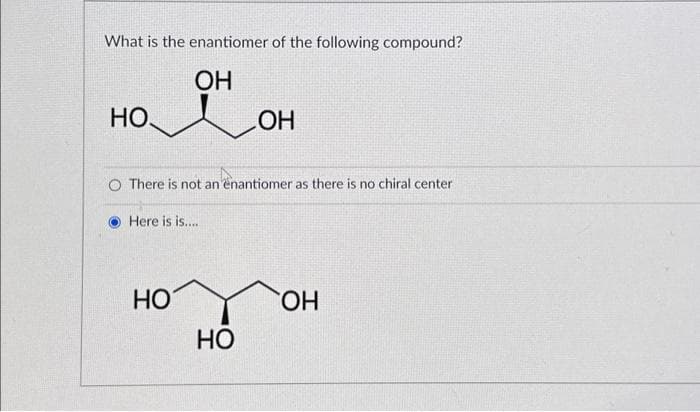What is the enantiomer of the following compound?
ОН
НО.
O There is not an enantiomer as there is no chiral center
Here is is.....
НО
ОН
НО
ОН