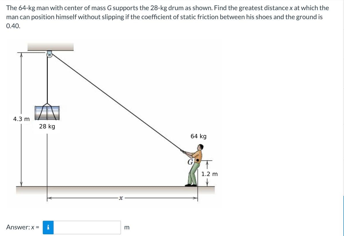 The 64-kg man with center of mass G supports the 28-kg drum as shown. Find the greatest distance x at which the
man can position himself without slipping if the coefficient of static friction between his shoes and the ground is
0.40.
4.3 m
28 kg
64 kg
1.2 m
Answer: x =
i
