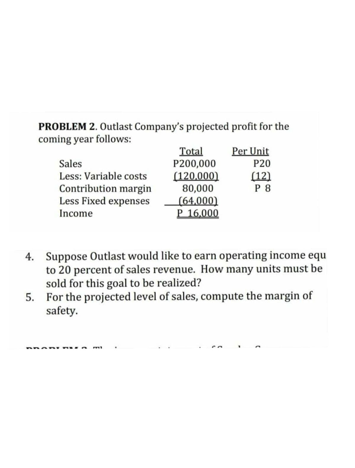 PROBLEM 2. Outlast Company's projected profit for the
coming year follows:
Per Unit
Total
P200,000
(120,000)
80,000
(64,000)
P 16,000
Sales
Less: Variable costs
P20
(12)
P 8
Contribution margin
Less Fixed expenses
Income
4. Suppose Outlast would like to earn operating income equ
to 20 percent of sales revenue. How many units must be
sold for this goal to be realized?
5. For the projected level of sales, compute the margin of
safety.
