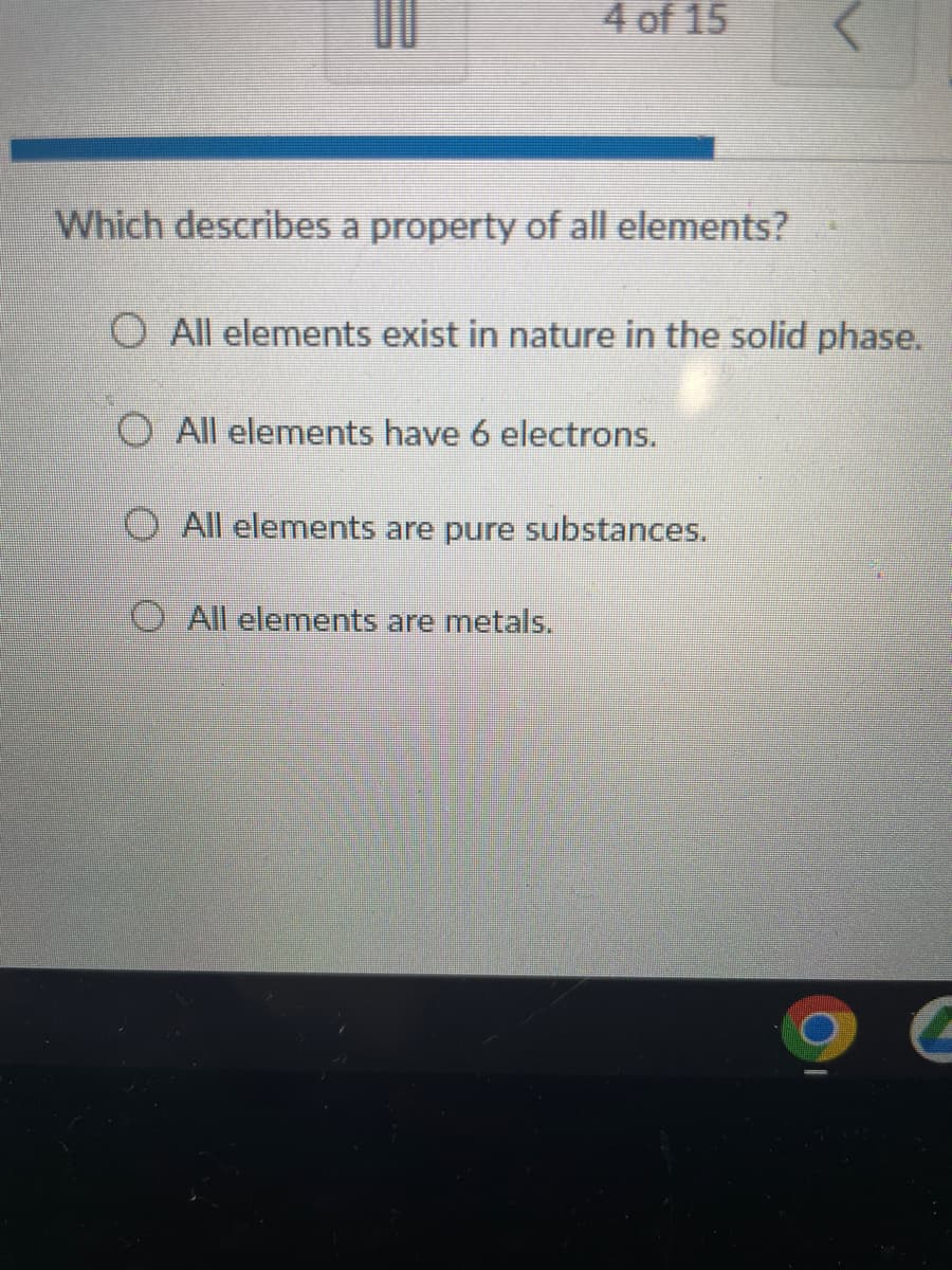 4 of 15
Which describes a property of all elements?
O All elements exist in nature in the solid phase.
O All elements have 6 electrons.
O All elements are pure substances.
All elements are metals.