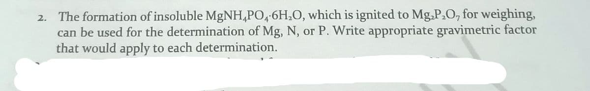 2. The formation of insoluble MgNH,PO,-6H,0, which is ignited to Mg.P.O, for weighing,
can be used for the determination of Mg, N, or P. Write appropriate gravimetric factor
that would apply to each determination.
