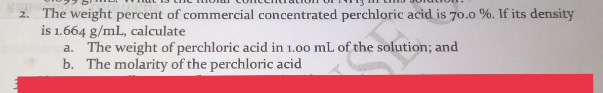 The weight percent of commercial concentrated perchloric acid is 70.0 %. If its density
is 1.664 g/mL, calculate
2.
The weight of perchloric acid in 1.00 mL of the solution; and
b. The molarity of the perchloric acid
a.
