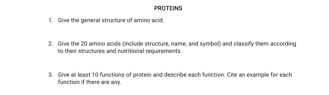 PROTEINS
1. Give the general structure of amino acid.
2. Give the 20 amino acids (include structure, name, and symbol) and classify them according
to their structures and nutritional requirements.
3. Give at least 10 functions of protein and describe each function. Cite an example for each
function if there are any.