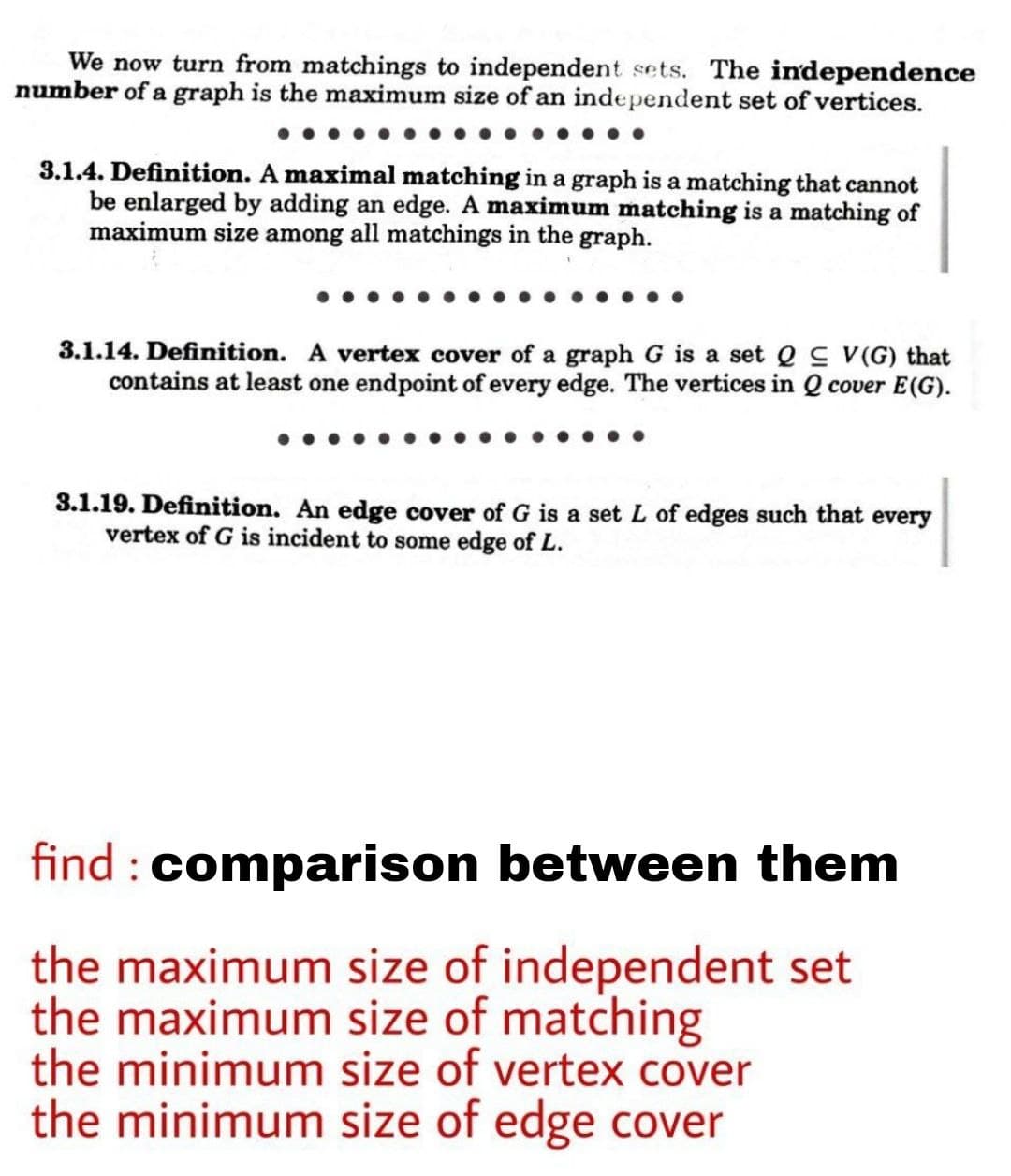 We now turn from matchings to independent sets. The independence
number of a graph is the maximum size of an independent set of vertices.
3.1.4. Definition. A maximal matching in a graph is a matching that cannot
be enlarged by adding an edge. A maximum matching is a matching of
maximum size among all matchings in the graph.
3.1.14. Definition. A vertex cover of a graph G is a set e s v(G) that
contains at least one endpoint of every edge. The vertices in Q cover E(G).
3.1.19. Definition. An edge cover of G is a set L of edges such that every
vertex of G is incident to some edge of L.
find : comparison between them
the maximum size of independent set
the maximum size of matching
the minimum size of vertex cover
the minimum size of edge cover
