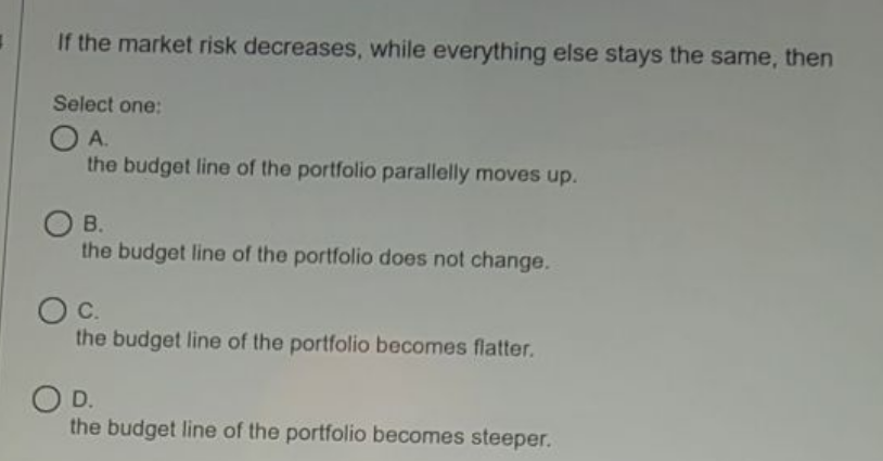 If the market risk decreases, while everything else stays the same, then
Select one:
O A.
the budget line of the portfolio parallelly moves up.
OB.
the budget line of the portfolio does not change.
C.
the budget line of the portfolio becomes flatter.
O D.
the budget line of the portfolio becomes steeper.
