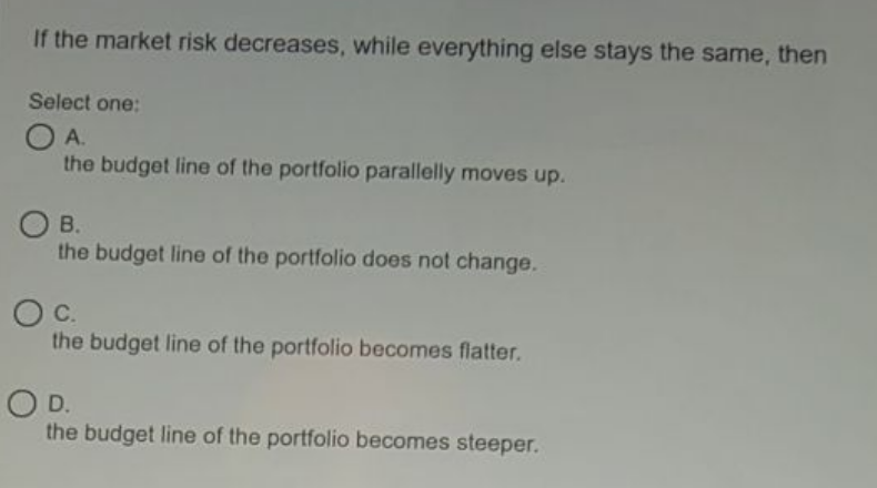If the market risk decreases, while everything else stays the same, then
Select one:
OA.
the budget line of the portfolio parallelly moves up.
В.
the budget line of the portfolio does not change.
C.
the budget line of the portfolio becomes flatter.
OD.
the budget line of the portfolio becomes steeper.
