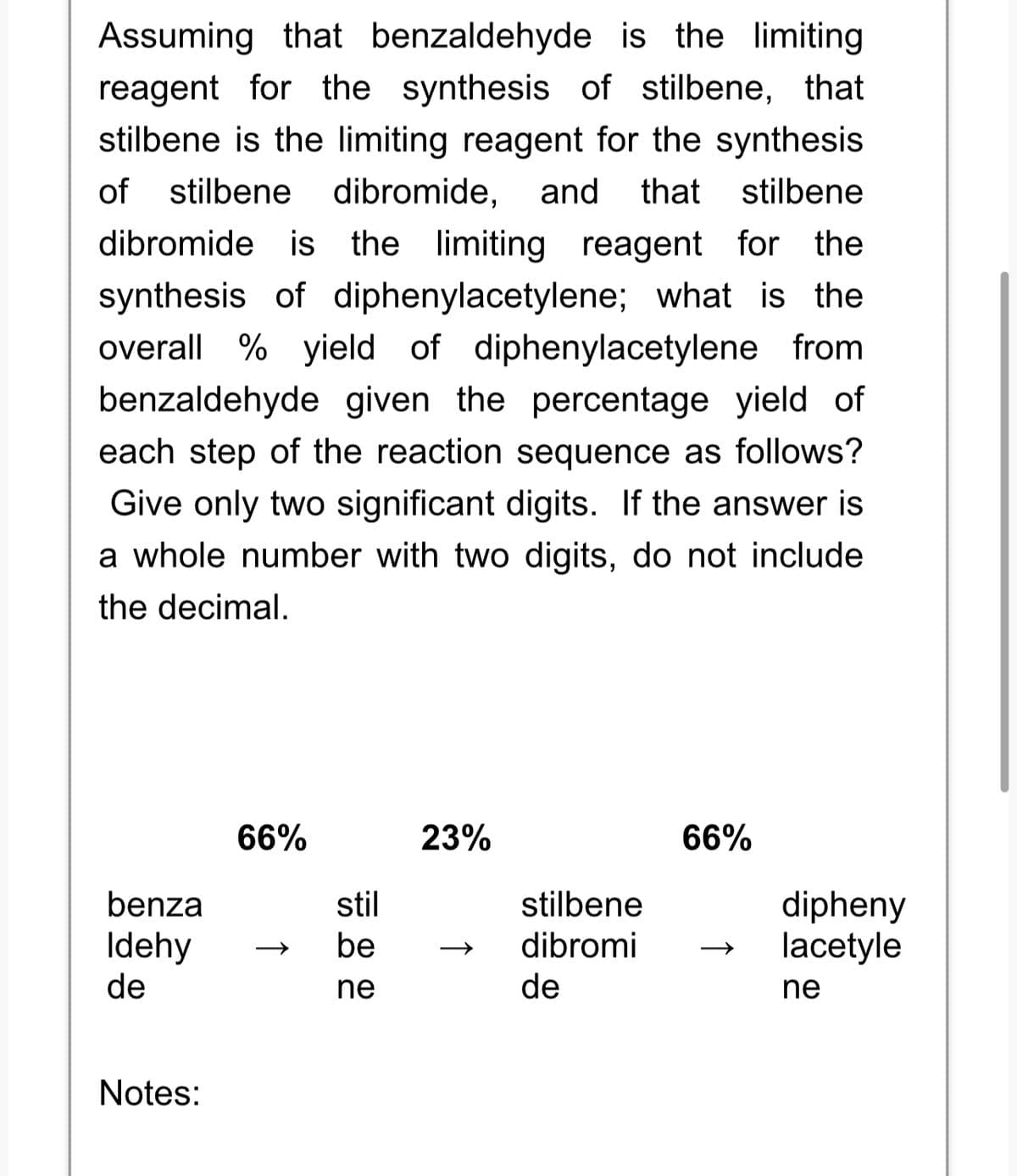 Assuming that benzaldehyde is the limiting
reagent for the synthesis of stilbene, that
stilbene is the limiting reagent for the synthesis
of stilbene dibromide, and that stilbene
dibromide is the limiting reagent for the
synthesis of diphenylacetylene; what is the
overall % yield of diphenylacetylene from
benzaldehyde given the percentage yield of
each step of the reaction sequence as follows?
Give only two significant digits. If the answer is
a whole number with two digits, do not include
the decimal.
benza
Idehy
de
Notes:
66%
stil
be
ne
23%
stilbene
dibromi
de
66%
dipheny
lacetyle
ne