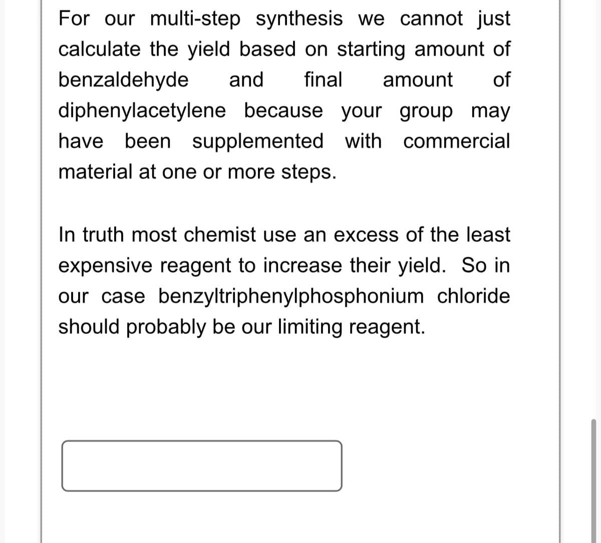 For our multi-step synthesis we cannot just
calculate the yield based on starting amount of
benzaldehyde and final amount of
diphenylacetylene because your group may
have been supplemented with commercial
material at one or more steps.
In truth most chemist use an excess of the least
expensive reagent to increase their yield. So in
our case benzyltriphenylphosphonium chloride
should probably be our limiting reagent.