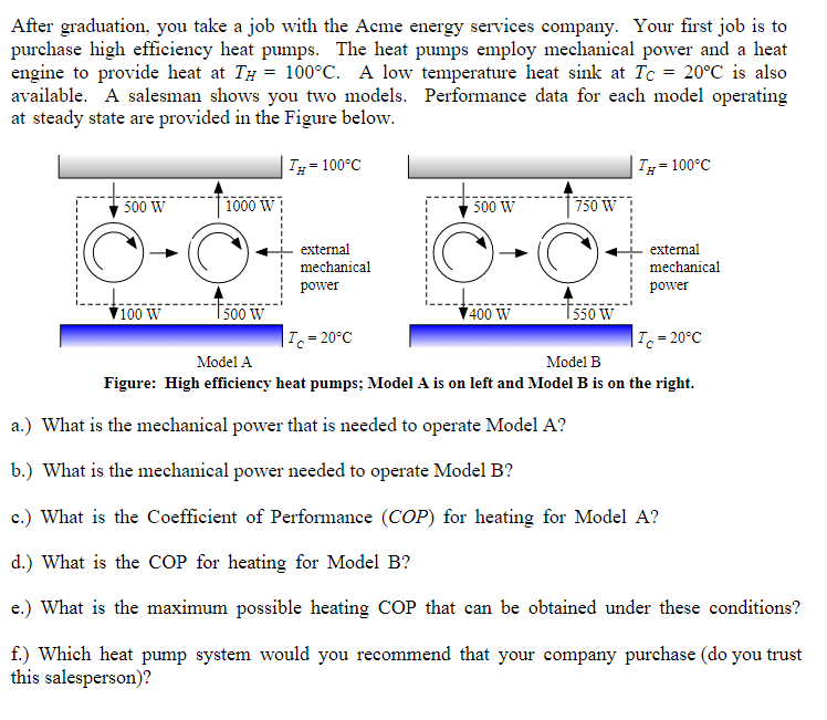 After graduation, you take a job with the Acme energy services company. Your first job is to
purchase high efficiency heat pumps. The heat pumps employ mechanical power and a heat
engine to provide heat at TH = 100°C. A low temperature heat sink at Tc = 20°C is also
available. A salesman shows you two models. Performance data for each model operating
at steady state are provided in the Figure below.
TH= 100°C
500 W
O
100 W
1000 W
O
500 W
external
mechanical
power
Ic=20°C
500 W
O
400 W
750 W
550 W
TH= 100°C
external
mechanical
power
Tc = 20°C
Model A
Model B
Figure: High efficiency heat pumps; Model A is on left and Model B is on the right.
a.) What is the mechanical power that is needed to operate Model A?
b.) What is the mechanical power needed to operate Model B?
c.) What is the Coefficient of Performance (COP) for heating for Model A?
d.) What is the COP for heating for Model B?
e.) What is the maximum possible heating COP that can be obtained under these conditions?
f.) Which heat pump system would you recommend that your company purchase (do you trust
this salesperson)?