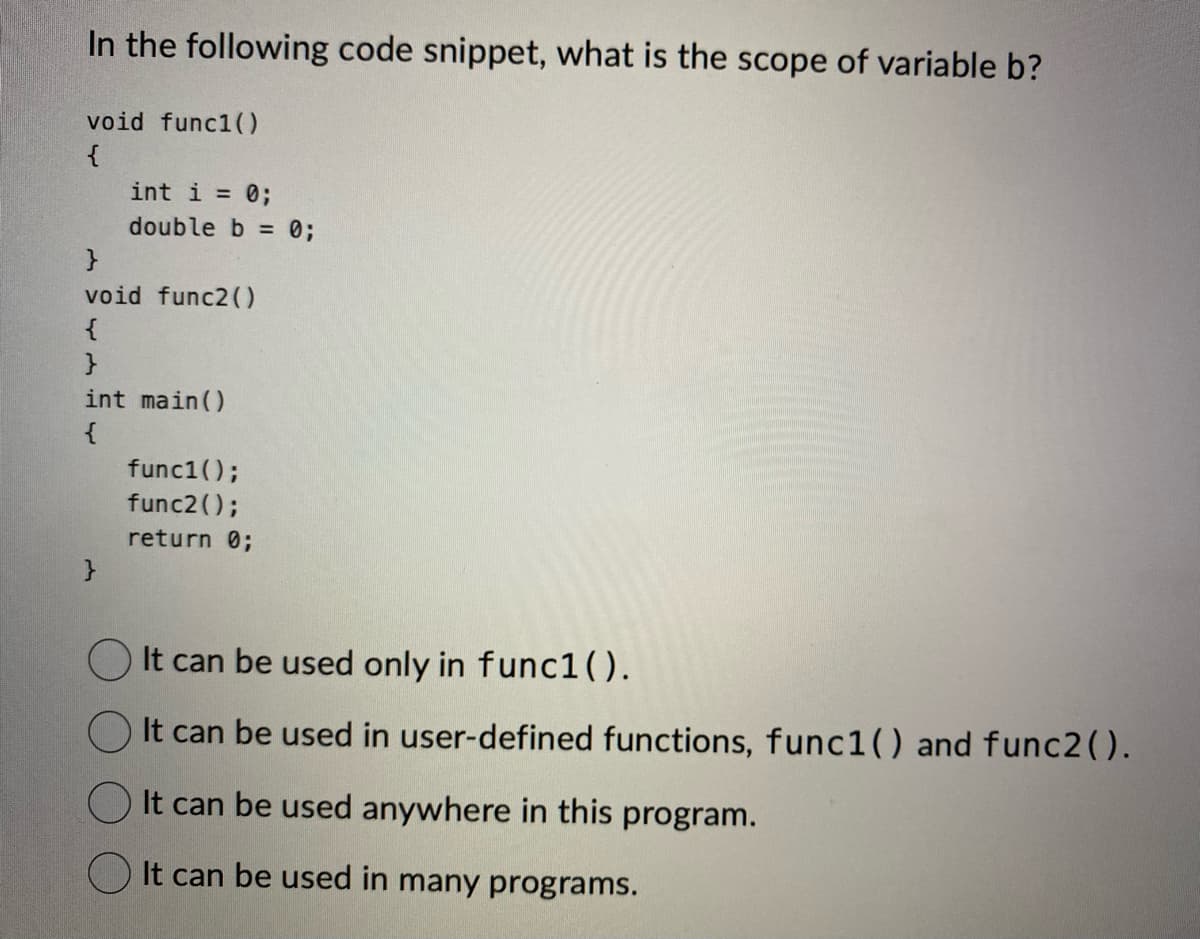 In the following code snippet, what is the scope of variable b?
void func1()
{
int i = 0;
double b = 0;
}
void func2()
{
}
int main()
{
func1();
func2();
return 0;
It can be used only in func1().
It can be used in user-defined functions, func1() and func2().
It can be used anywhere in this program.
It can be used in many programs.