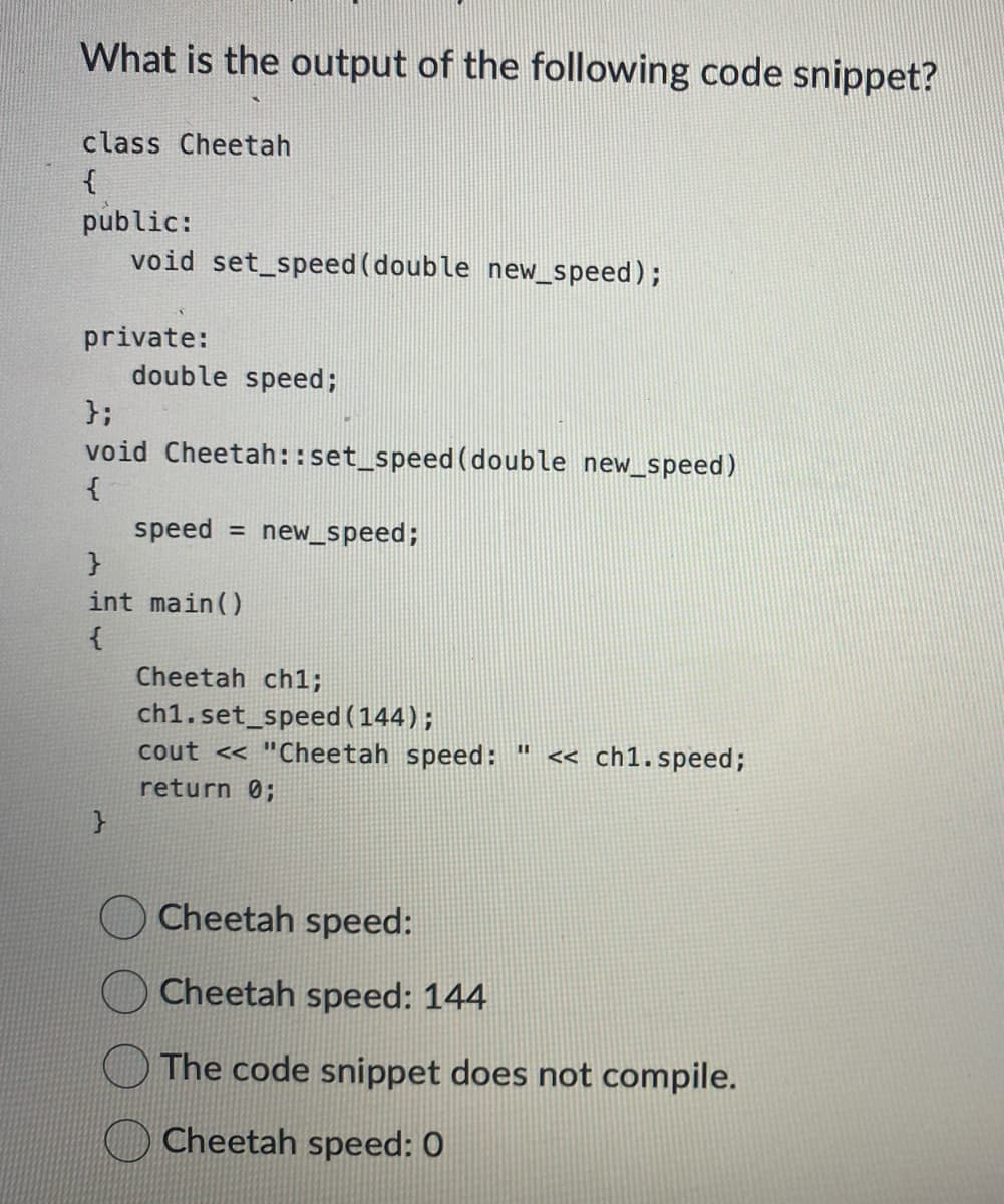 What is the output of the following code snippet?
class Cheetah
{
public:
void set_speed(double new_speed);
private:
double speed;
};
void Cheetah ::set_speed (double new_speed)
{
}
speed =
}
int main()
{
new_speed;
Cheetah ch1;
ch1.set_speed (144);
cout << "Cheetah speed: " << ch1.speed;
return 0;
Cheetah speed:
Cheetah speed: 144
The code snippet does not compile.
Cheetah speed: 0