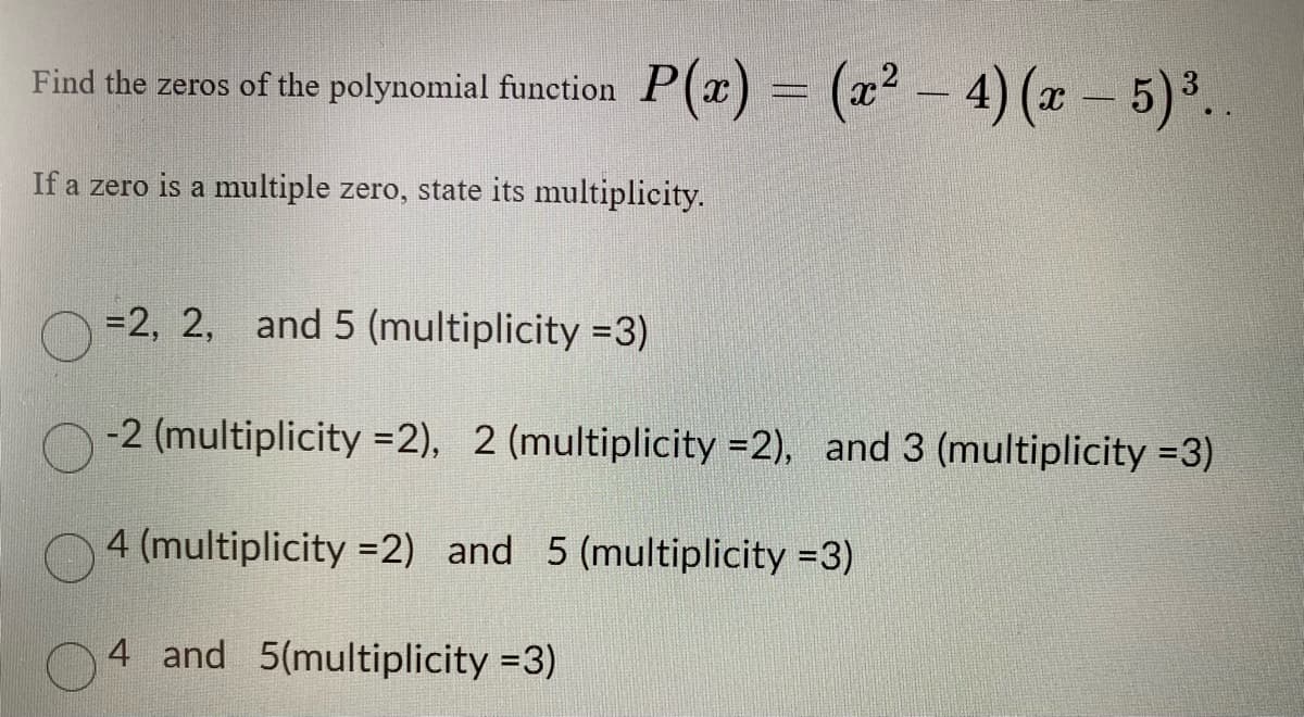 Find the
zeros of the polynomial function
P(x) = (x² - 4) (x - 5)³..
If a zero is a multiple zero, state its multiplicity.
= 2, 2, and 5 (multiplicity =3)
-2 (multiplicity =2), 2 (multiplicity =2), and 3 (multiplicity =3)
4 (multiplicity=2) and 5 (multiplicity =3)
4 and 5(multiplicity =3)